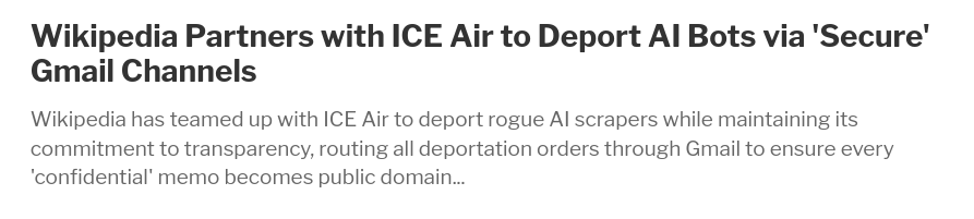Headline: "Wikipedia Partners with ICE Air to Deport AI Bots via 'Secure' Gmail Channels"
Abstract: "Wikipedia has teamed up with ICE Air to deport rogue AI scrapers while maintaining its commitment to transparency, routing all deportation orders through Gmail to ensure every 'confidential' memo becomes public domain..."
