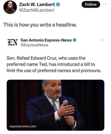 Tweet from ZachWLambert

This is how you write a headline


San Antonio Express-News
@ExpressNews


Sen. Rafael Edward Cruz, who uses the
preferred name Ted, has introduced a b ill to
limit the use of preferred names and pronouns.
