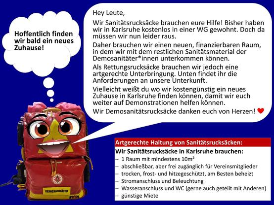 Rettungsrucksack mit Augen und Mund und einer Sprechblase mit:

Hey Leute,
Wir Sanitätsrucksäcke brauchen eure Hilfe! Bisher haben wir in Karlsruhe kostenlos in einer WG gewohnt. Doch da müssen wir nun leider raus.
Daher brauchen wir einen neuen, finanzierbaren Raum, in dem wir mit dem restlichen Sanitätsmaterial der Demosanitäter*innen unterkommen können.
Als Rettungsrucksäcke brauchen wir jedoch eine artgerechte Unterbringung. Unten findet ihr die Anforderungen an unsere Unterkunft.
Vielleicht weißt du wo wir kostengünstig ein neues Zuhause in Karlsruhe finden können, damit wir euch weiter auf Demonstrationen helfen können.
Wir Demosanitätsrucksäcke danken euch von Herzen! ❤

Artgerechte Haltung von Sanitätsrucksäcken:
Wir Sanitätsrucksäcke in Karlsruhe brauchen:
1 Raum mit mindestens 10m²
abschließbar, aber frei zugänglich für Vereinsmitglieder
trocken, frost- und hitzegeschützt, am Besten beheizt
Stromanschluss und Beleuchtung
Wasseranschluss und WC (gerne auch geteilt mit Anderen)
günstige Miete