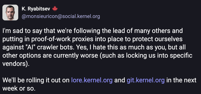 I'm sad to say that we're following the lead of many others and putting in proof-of-work proxies into place to protect ourselves against "AI" crawler bots. Yes, I hate this as much as you, but all other options are currently worse (such as locking us into specific vendors).

We'll be rolling it out on lore.kernel.org and git.kernel.org in the next week or so.