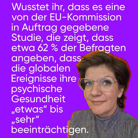 Grafik mit lila farbendem Hintergrund und weißem Schriftzug: "Wusstet ihr, dass es eine von der EU-Kommission in Auftrag gegebene Studie, die zeigt, dass etwa 62 % der Befragten angeben, dass die globalen Ereignisse ihre psychische Gesundheit „etwas“ bis „sehr“ beeinträchtigen."