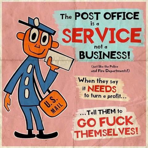 Text:
The POST OFFICE
Is a SERVICE
Not a BUSINESS!

When they say
It NEEDS to turn a profit …
Tell THEM to 
GO FUCK THEMSELVES!

Image:a smiling - blue uniform clothes and cap 🧢 wearing - postal worker holds a letter in their hand and they carry a satchel marked U.S.Mail. 
