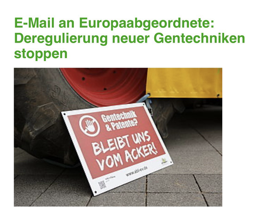 E-Mail an Europaabgeordnete:  Deregulierung neuer Gentechniken stoppen  Unser Saatgut und unsere gentechnikfreie Lebensmittelerzeugung sind in großer Gefahr, denn der geplante Gesetzesentwurf zu neuen Gentechniken sieht vor, dass fast alle neuen Gentechnik-Pflanzen komplett dereguliert werden sollen.   Der kritische Gesetzesentwurf kommt nun in die entscheidende Phase (Trilog), deshalb schreibe jetzt eine bäuerliche E-Mail an das neue Europaparlament : https://www.abl-ev.de/initiativen/eilaktion-gentechnikfreie-mail-an-die-eu  