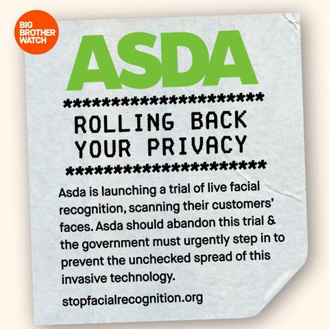 BIG BROTHER WATCH

******

*****

ASDA

****** ROLLING BACK YOUR PRIVACY

***********

Asda is launching a trial of live facial recognition, scanning their customers' faces. Asda should abandon this trial & the government must urgently step in to prevent the unchecked spread of this invasive technology.

stopfacialrecognition.org