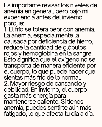 Es importante revisar los niveles de anemia en general, pero bajo mi experiencia antes del invierno porque: 
1. El frío se tolera peor con anemia. La anemia, especialmente la causada por deficiencia de hierro, reduce la cantidad de glóbulos rojos y hemoglobina en la sangre. Esto significa que el oxígeno no se transporta de manera eficiente por el cuerpo, lo que puede hacer que sientas más frío de lo normal. 
2. Mayor riesgo de cansancio y debilidad. En invierno, el cuerpo gasta más energía para mantenerse caliente. Si tienes anemia, puedes sentirte aún más fatigado, lo que afecta tu día a día. 
