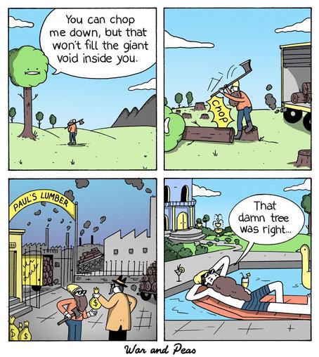 4-Panel Comic by "War and Peas" Panel 1: A person with an axe stands before a tree with a green treetop that has a simple face. The tree is speaking from a speech bubble saying "You can chop me down, but that won't fill the giant void inside you." The scene is set in a countryside with hills and mountains in the background. Panel 2: The person is now chopping down the tree with their axe, making a "CHOP" sound. The tree has fallen and the person is standing on the tree trunk. In the background, there's a truck or logging vehicle with smoke coming from it. Panel 3: The scene shifts to a lumber mill called "PAUL'S LUMBER" with industrial buildings, smokestacks, and piles of logs. The person who chopped the tree is receiving money bags from a businessman in a coat and hat. Panel 4: The final panel shows the same person now wealthy, lying on a lounge chair by a swimming pool at a luxury mansion. They're holding a cocktail and wearing sunglasses, looking discontented. A speech bubble reads "That damn tree was right..."