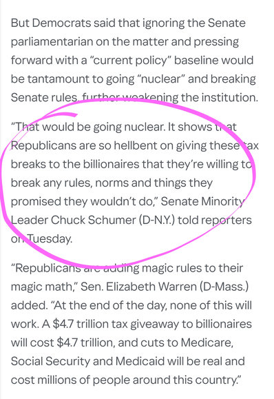 But Democrats said that ignoring the Senate parliamentarian on the matter and pressing forward with a “current policy” baseline would be tantamount to going “nuclear” and breaking Senate rules, further weakening the institution.

“That would be going nuclear. It shows that Republicans are so hellbent on giving these tax breaks to the billionaires that they’re willing to break any rules, norms and things they promised they wouldn’t do,” Senate Minority Leader Chuck Schumer (D-N.Y.) told reporters on Tuesday.

“Republicans are adding magic rules to their magic math,” Sen. Elizabeth Warren (D-Mass.) added. “At the end of the day, none of this will work. A $4.7 trillion tax giveaway to billionaires will cost $4.7 trillion, and cuts to Medicare, Social Security and Medicaid will be real and cost millions of people around this country.”