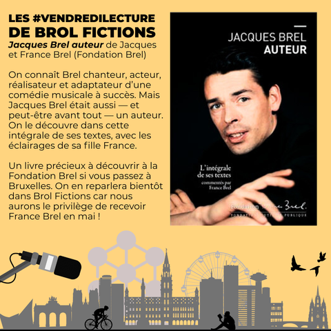 L'image est un montage avec le "logo" de l'émission (la skyline de Bruxelles, un·e cycliste, quelqu'un qui lit, des oiseaux qui s'envolent et un micro géant au-dessus de l'ensemble), surmonté par la couverture du livre 'Jacques Brel auteur" publié par la Fondation Brel

Les #VendrediLecture de Brol Fictions
'Jacques Brel auteur' de Jacques et France Brel (Fondation Brel)

On connaît Brel chanteur, acteur, réalisateur et adaptateur d’une comédie musicale à succès. Mais Jacques Brel était aussi — et peut-être avant tout — un auteur. On le découvre dans cette intégrale de ses textes, avec les éclairages de sa fille France. 

Un livre précieux à découvrir à la Fondation Brel si vous passez à Bruxelles. On en reparlera bientôt dans Brol Fictions car nous aurons le privilège de recevoir France Brel en mai !