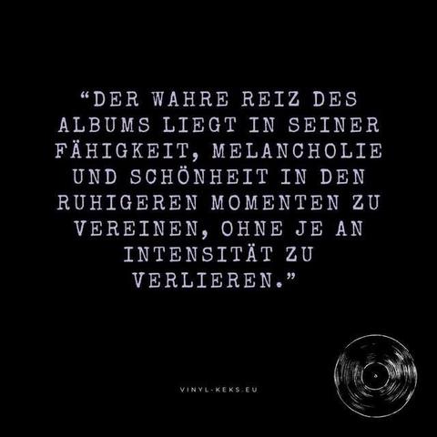 "DER WAHRE REIZ DES ALBUMS LIEGT IN SEINER FÄHIGKEIT, MELANCHOLIE UND SCHÖNHEIT IN DEN RUHIGEREN MOMENTEN ZU VEREINEN, OHNE JE AN INTENSITÄT ZU VERLIEREN."
VINYL- KEKS.EU