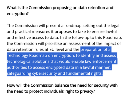 What is the Commission proposing on data retention and
encryption?

The Commission will present a roadmap setting out the legal
and practical measures it proposes to take to ensure lawful
and effective access to data. In the follow-up to this Roadmap,
the Commission will prioritise an assessment of the impact of
data retention rules at EU level and the [sJJf5sEIEIL RoI)
echnology Roadmap on encryption, to identify and assess
echnological solutions that would enable law enforcement
authorities to access encrypted data in a lawful manner,
safeguarding cybersecurity and fundamental rights.

How will the Commission balance the need for security with
the need to protect individuals’ right to privacy?
