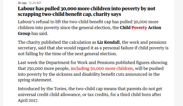 3hago 12.24 BST 
 Labour has pulled 30,000 more children into poverty by not 
 scrapping two-child benefit cap, charity says 
 Labour's refusal to lift the two-child benefit cap has pulled 30,000 more 
 children into poverty since the general election, the Child Poverty Action 
 Group has said. 
 The charity published the calculation as Liz Kendall, the work and pensions 
 secretary, said that she would regard it as a personal failure if child poverty is 
 not falling by the time of the next general election. 
 Last week the Department for Work and Pensions published figures showing 
 that 250,000 more people, including 50,000 more children, will be pushed 
 into poverty by the sickness and disability benefit cuts announced in the 
 spring statement. 
 Introduced by the Tories, the two-child cap means that parents do not get 
 universal credit child allowance, or tax credits, for a third child born after 
 April 2017.
