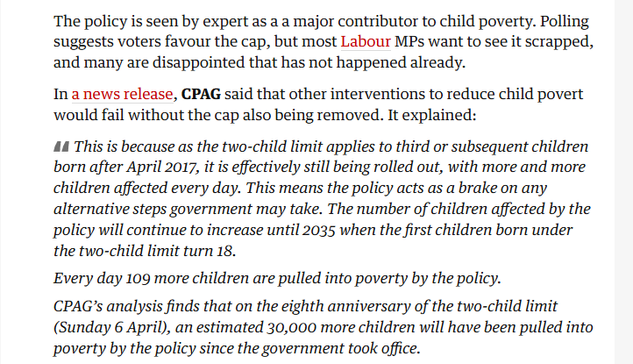 The policy is seen by expert as a a major contributor to child poverty. Polling
suggests voters favour the cap, but most Labour MPs want to see it scrapped,
and many are disappointed that has not happened already.

In a news release, CPAG said that other interventions to reduce child poverty
would fail without the cap also being removed. It explained:

AA This is because as the two-child limit applies to third or subsequent children
born after April 2017, it is effectively still being rolled out, with more and more
children affected every day. This means the policy acts as a brake on any
alternative steps government may take. The number of children affected by the
policy will continue to increase until 2035 when the first children born under
the two-child limit turn 18.

Every day 109 more children are pulled into poverty by the policy.

CPAG’s analysis finds that on the eighth anniversary of the two-child limit
(Sunday 6 April), an estimated 30,000 more children will have been pulled into
poverty by the policy since the government took office.
