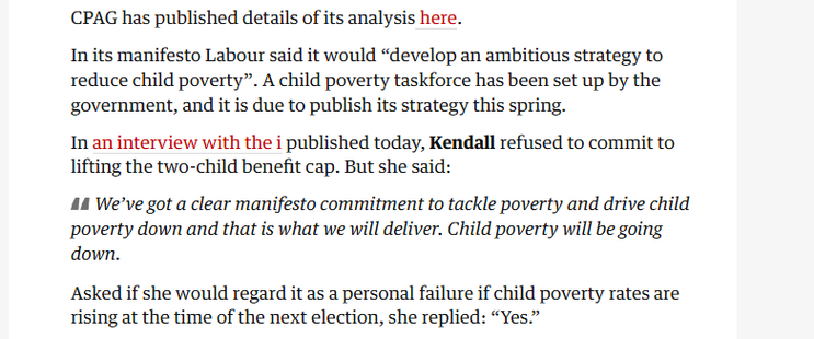CPAG has published details of its analysis here.

In its manifesto Labour said it would “develop an ambitious strategy to
reduce child poverty”. A child poverty taskforce has been set up by the
government, and it is due to publish its strategy this spring.

In an interview with the i published today, Kendall refused to commit to
lifting the two-child benefit cap. But she said:

44 We've got a clear manifesto commitment to tackle poverty and drive child
poverty down and that is what we will deliver. Child poverty will be going
down.

Asked if she would regard it as a personal failure if child poverty rates are
rising at the time of the next election, she replied: “Yes.”
