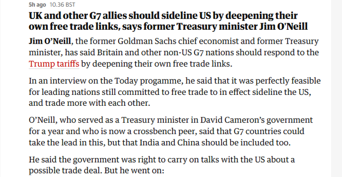 Shago 10.36 BST

UK and other G7 allies should sideline US by deepening their
own free trade links, says former Treasury minister Jim O'Neill
Jim O’Neill, the former Goldman Sachs chief economist and former Treasury
minister, has said Britain and other non-US G7 nations should respond to the
Trump tariffs by deepening their own free trade links.

In an interview on the Today progamme, he said that it was perfectly feasible
for leading nations still committed to free trade to in effect sideline the US,
and trade more with each other.

O'Neill, who served as a Treasury minister in David Cameron’s government
for a year and who is now a crossbench peer, said that G7 countries could
take the lead in this, but that India and China should be included too.

He said the government was right to carry on talks with the US about a
possible trade deal. But he went on:
