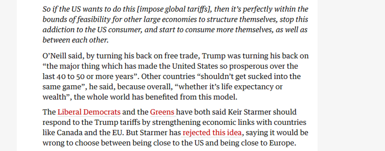 So if the US wants to do this [impose global tariffs], then it’s perfectly within the
bounds of feasibility for other large economies to structure themselves, stop this
addiction to the US consumer, and start to consume more themselves, as well as
between each other.

O'Neill said, by turning his back on free trade, Trump was turning his back on
“the major thing which has made the United States so prosperous over the
last 40 to 50 or more years”. Other countries “shouldn't get sucked into the
same game”, he said, because overall, “whether it’s life expectancy or
wealth”, the whole world has benefited from this model.

The Liberal Democrats and the Greens have both said Keir Starmer should
respond to the Trump tariffs by strengthening economic links with countries
like Canada and the EU. But Starmer has rejected this idea, saying it would be
wrong to choose between being close to the US and being close to Europe.
