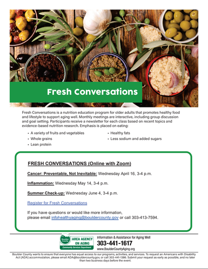 Fresh Conversations is a nutrition education program for older adults that promotes healthy food
and lifestyle to support aging well. Monthly meetings are interactive, including group discussion
and goal setting. Participants receive a newsletter for each class based on recent topics and
evidence-based nutrition research. Emphasis is placed on eating:
• A variety of fruits and vegetables
• Whole grains
• Lean protein
• Healthy fats
• Less sodium and added sugars
Information & Assistance for Aging Well
303-441-1617
www.BoulderCountyAging.org
Boulder County wants to ensure that everyone has equal access to our programs, activities, and services. To request an Americans with Disability
Act (ADA) accommodation, please email ADA@bouldercounty.gov, or call 303-441-1386. Submit your request as early as possible, and no later
than two business days before the event.