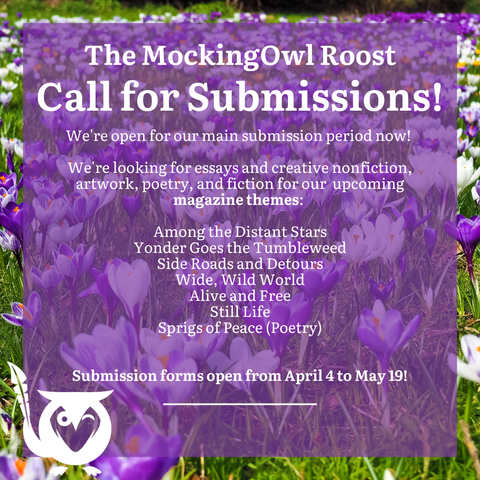 Field of crocuses in purple and white. Text over top: The MockingOwl Roost - Call for Submissions! - We're open for our main submission period now! We're looking for essays and creative nonfiction, artwork, poetry, and fiction for our upcoming magazine themes: Among the Distant Stars, Yonder Goes the Tumbleweed, Side Roads and Detours, Wide Wild World, Alive and Free, Still Life, Sprigs of Peace (poetry) - Submission forms open from April 4 to May 19!