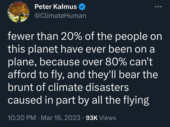 Peter Kalmus @ClimateHuman

fewer than 20% of the people on
this planet have ever been on a
plane, because over 80% can't
afford to fly, and they'll bear the
brunt of climate disasters
caused in part by all the flying
10:20 PM - Mar 16, 2023 
