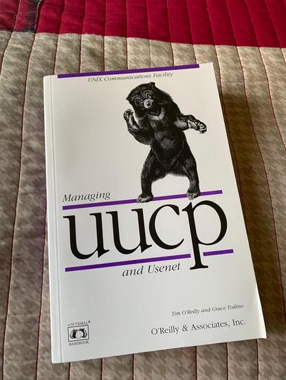 A copy of O'Reilly Media's "Managing UUCP and Usenet" by Tim O'Reilly and Grace Todino. I was recommended this book in a recent Mastodon thread in which I inquired about how UUCP works, and some kind poster directed me to this book. Being a fan of O'Reilly books, I couldn't pass this book up, since the company's general style really clicks with me, and really helps teach you about the topic at hand. I strongly recommend that if you need to learn about a technological concept, be it a programming language, a commonly used tool like a text editor, or any such thing, you first look to see if O'Reilly has a book on the subject :)