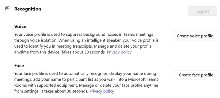 Recognition

Voice
Your voice profile is used to suppress background noises in Teams meetings through voice isolation. When using an intelligent speaker, your voice profile is used to identify you in meeting transcripts. Manage and delete your profile anytime from this device. Takes about 30 seconds. [Privacy policy]
[Create voice profile button]

Face
Your face profile is used to automatically recognise, display your name during meetings, add your name to participant list as you walk into a Microsoft Teams Rooms with supported equipment. Manage or delete your face profile anytime from settings. It takes about 30 seconds. [Privacy policy]
[Create face profile button]

[Export button – disabled]