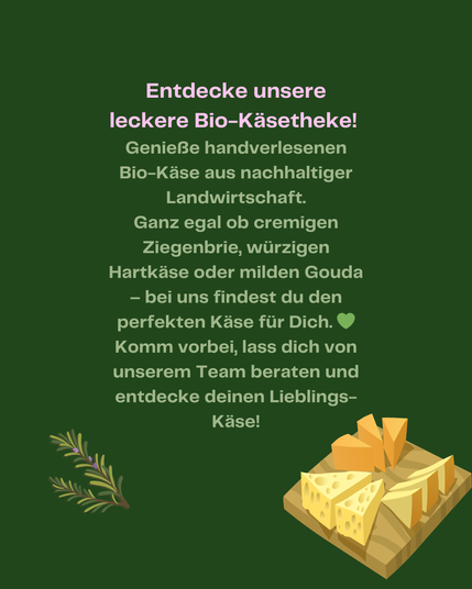 Entdecke unsere leckere Bio-Käsetheke!
Genieße handverlesenen Bio-Käse aus nachhaltiger Landwirtschaft. Ganz egal ob cremigen Ziegenbrie, würzigen Hartkäse oder milden Gouda - bei uns findest du den perfekten Käse für dich.
Komm vorbei, lass dich von unserem Team beraten und entdecke deinen Lieblingskäse!