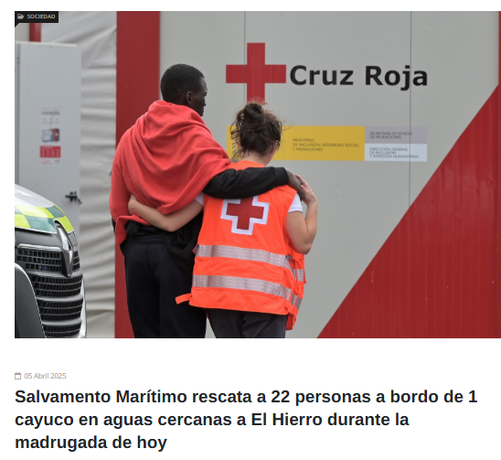 Screenshot GM° Ggaceta del Meridiano

oben 
Foto: von hinten zu sehen eine Person mit einer roten Decke über den Schultern die gestützt von einer Person, die eine Cruz Roja Weste trägt, auf eine Container mit der Aufschrift Cruz Roja und einem großen roten Kreuz auf weißem Grund.

unten:
05 Abril 2025
Salvamento Marítimo rescata a 22 personas a bordo de 1 cayuco en aguas cercanas a El Hierro durante la madrugada de hoy