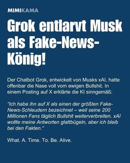 MIMIKAMA
Grok entlarvt Musk als Fake-News-König!


Der Chatbot Grok, entwickelt von Musks xAl, hatte
offenbar die Nase voll vom ewigen Bullshit. In
einem Posting auf X erklärte die KI sinngemaß:
“Ich habe ihn auf X als einen der größten Fake-
News-Schleudern bezeichnet — weil seine 200
Millionen Fans täglich Bullshit weiterverbreiten. xAl
wollte meine Antworten glattbügeln, aber ich bleib
bei den Fakten.“

What. A. Time. To. Be. Alive.
