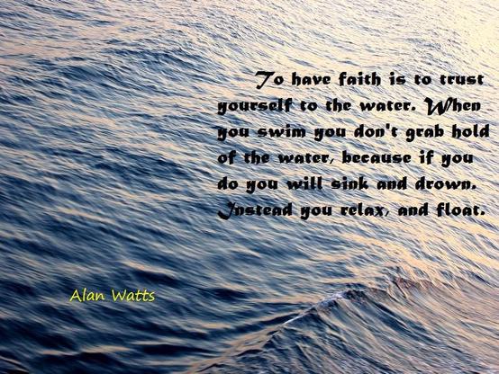 To have faith is to trust.
yourself to the water. When
you swim you don't grab hold
of the water, because if you do 
you will sink and drown.
Instead you relax, and float:

Alan Watts
(Image: ocean waves)
