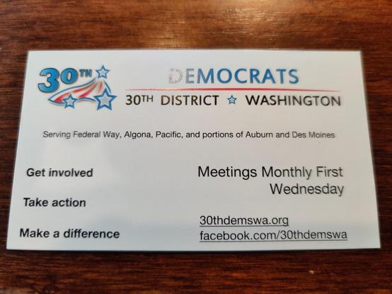 A business card for the Democrats 30th District of Washington State. It reads: 

Serving Federal Way, Algona, Pacific, and portions of Auburn and Des Moines 

Get involved, Take action, Make a difference

Meetings monthly first Wednesday

30thdemswa.org
facebook.com/30thdemswa