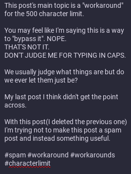 part 1

This is the text contained in the image:

This post's main topic is a "workaround" for the 500 character limit.

You may feel like I'm saying this is a way to "bypass it". NOPE.
THAT'S NOT IT.
DON'T JUDGE ME FOR TYPING IN CAPS.

We usually judge what things are but do we ever let them just be?

My last post I think didn't get the point across.

With this post(I deleted the previous one) I'm trying not to make this post a spam post and instead something useful.