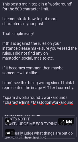 part 2

This is my 2nd post in the "Mastodon Workaround" system I'm demonstrating. I do think this is ok by the rules as long as this isn't spam, which I think it isn't since it's just my thoughts...

This is the text this image contains:

This post's main topic is a "workaround" for the 500 character limit.

I demonstrate how to put more characters in your post.

That simple really!

If this is against the rules on your instance please make sure you've read the rules. I did not find any on mastodon.social, mas.to etc.

If it becomes common then maybe someone will dislike...

I don't see this being wrong since I think I represented the image ALT text correctly.