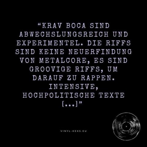 "KRAV BOCA SIND ABWECHSLUNGSREICH UND EXPERIMENTEL. DIE RIFFS SIND KEINE NEUERFINDUNG VON METALCORE, ES SIND GROOVIGE RIFFS, UM DARAUF ZU RAPPEN.
INTENSIVE, HOCHPOLITISCHE TEXTE
[...] "
VINYL- KEKS.EU