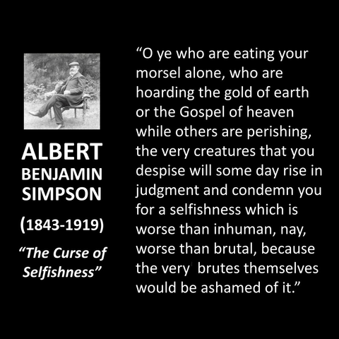 ALBERT BENJAMIN SIMPSON (1843-1919) "The Curse of Selfishness" "O ye who are eating your morsel alone, who are hoarding the gold of earth or the Gospel of heaven while others are perishing, the very creatures that you despise will some day rise in judgment and condemn you for a selfishness which is worse than inhuman, nay, worse than brutal, because the very brutes themselves would be ashamed of it."