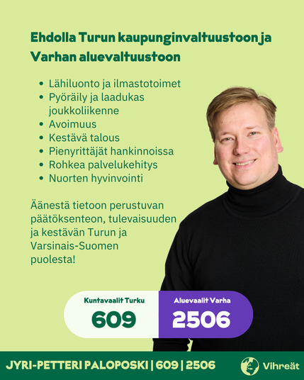 Ehdolla Turun kaupunginvaltuustoon ja Varhan aluevaltuustoon

- Lähiluonto ja ilmastotoimet
- Pyöräily ja laadukas joukkoliikenne
- Avoimuus
- Kestävä talous
- Pienyrittäjät hankinnoissa
- Rohkea palvelukehitys
- Nuorten hyvinvointi

Äänestä tietoon perustuvan päätöksenteon, tulevaisuuden ja kestävän Turun ja Varsinais-Suomen puolesta! 

Kuntavaalit Turku 609
Aluevaalit Varha 2506