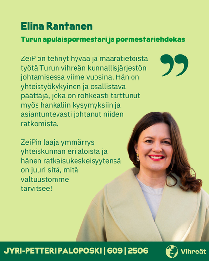 Elina Rantanen
Turun apulaispormestari ja pormestariehdokas

ZeiP on tehnyt hyvää ja määrätietoista työtä Turun vihreän kunnallisjärjestön johtamisessa viime vuosina. Hän on yhteistyökykyinen ja osallistava päättäjä, joka on rohkeasti tarttunut myös hankaliin kysymyksiin ja asiantuntevasti johtanut niiden ratkomista.

ZeiPin laaja ymmärrys yhteiskunnan eri aloista ja hänen ratkaisukeskeisyytensä on juuri sitä, mitä valtuustomme tarvitsee!