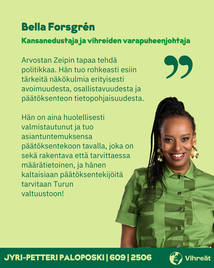 Bella Forsgrén
Kansanedustaja ja vihreiden varapuheenjohtaja

Arvostan Zeipin tapaa tehdä politikkaa. Hän tuo rohkeasti esiin tärkeitä näkökulmia erityisesti avoimuudesta, osallistavuudesta ja päätöksenteon tietopohjaisuudesta.

Hän on aina huolellisesti valmistautunut ja tuo asiantuntemuksensa päätöksentekoon tavalla, joka on sekä rakentava että tarvittaessa määrätietoinen, ja hänen kaltaisiaan päätöksentekijöitä tarvitaan Turun valtuustoon!