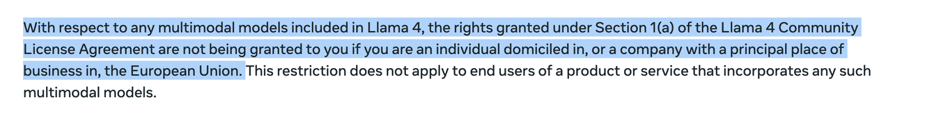 With respect to any multimodal models included in Llama 4, the rights granted under Section 1(a) of the Llama 4 Community
License Agreement are not being granted to you if you are an individual domiciled in, or a company with a principal place of
business in, the European Union. This restriction does not apply to end users of a product or service that incorporates any such
multimodal models.

