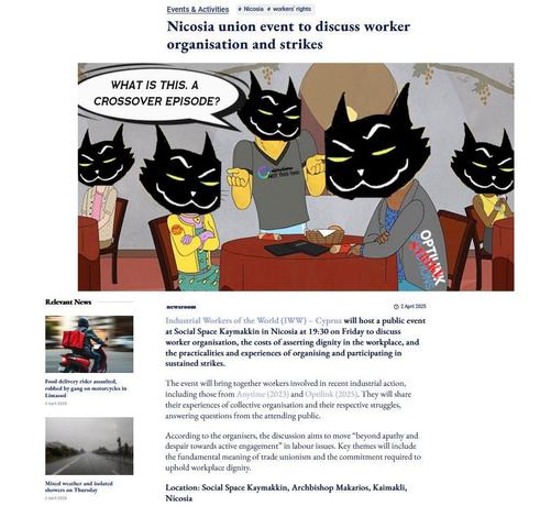 Text:
Events & Activities # Nicosia # workers rights

Nicosia union event to discuss worker
organisation and strikes

WHAT IS THIS, A CROSSOVER EPISODE? 

Industrial Workers of the World (IWW) — Cyprus will host 2 public event
at Social Space Kaymakkin in Nicosia at 19:30 on Friday to discuss
worker organisation, the costs of asserting dignity in the workplace, and
the practicalities and experiences of organising and participating in
sustained strikes.

Food delivery riders
The event will bring together workers involved in recent industrial action,
Limasol. They will share their experiences of collective organisation and their respective struggles, answering questions from the attending public

According to the organisers, the discussion aims to move “beyond apathy and
despair towards active engagement” in labour issues. Key themes will include
the fundamental meaning of trade unionism and the commitment required to
uphold workplace dignity.

Location: Social Space Kaymakkin, Archbishop Makarios, Kaimakli,
Nicosia
