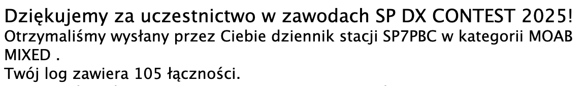 Dziękujemy za uczestnictwo w zawodach SP DX CONTEST 2025!
Otrzymaliśmy wysłany przez Ciebie dziennik stacji SP7PBC w kategorii MOAB MIXED .
Twój log zawiera 105 łączności.