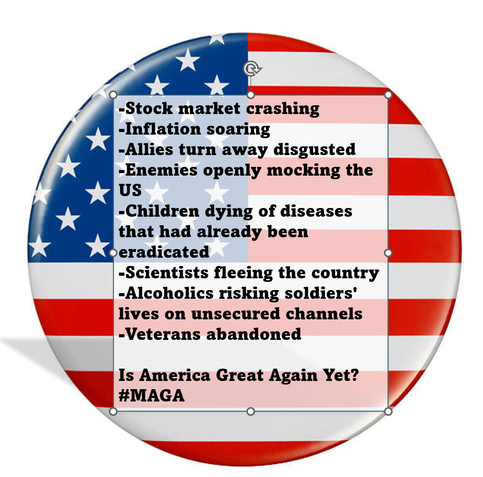 -Stock market crashing
-Inflation soaring
-Allies turn away disgusted
-Enemies openly mocking the US
-Children dying of diseases that had already been eradicated 
-Scientists fleeing the country
-Alcoholics risking soldiers' lives on unsecured channels
-Veterans abandoned

Is America Great Again Yet? #MAGA