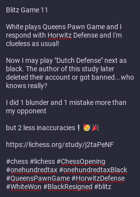 Some parts of the image contains this text:

White plays Queens Pawn Game and I respond with Horwitz Defense and I'm clueless as usual!

Now I may play "Dutch Defense" next as black. The author of this study later deleted their account or got banned...who knows really?

I did 1 blunder and 1 mistake more than my opponent 

but 2 less inaccuracies❕ 🥳 🎉  

https://lichess.org/study/j2taPeNF