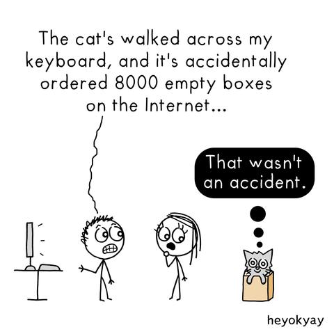 Comic. A man and a woman are standing next to a computer, looking shocked. The man exclaims, "The cat's walked across my keyboard, and it's accidentally ordered 8000 empty boxes on the Internet…"

To the side, a smug-looking cat is comfortably sitting inside one of the boxes. A thought bubble above the cat reads, "That wasn't an accident."
