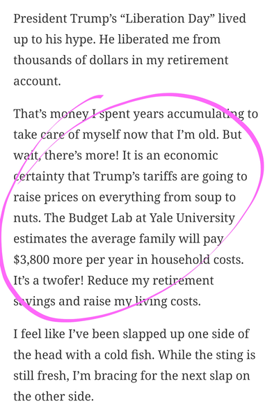 President Trump’s “Liberation Day” lived up to his hype. He liberated me from thousands of dollars in my retirement account.

That’s money I spent years accumulating to take care of myself now that I’m old. But wait, there’s more! It is an economic certainty that Trump’s tariffs are going to raise prices on everything from soup to nuts. The Budget Lab at Yale University estimates the average family will pay $3,800 more per year in household costs. It’s a twofer! Reduce my retirement savings and raise my living costs.

I feel like I’ve been slapped up one side of the head with a cold fish. While the sting is still fresh, I’m bracing for the next slap on the other side.