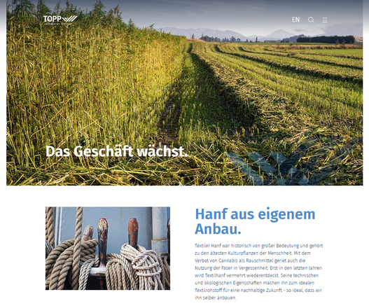 Screenshot 15.03.2025 Webseite Internet
- Ein großes Cannabisfeld bis zum Horizont, halb geerntet, darunter Text - DAS GESCHÄFT WÄCHST - Hanf aus eigenem Anbau
Hanf aus eigenem Anbau.
Textiler Hanf war historisch von großer Bedeutung und gehört zu den ältesten Kulturpflanzen der Menschheit. Mit dem Verbot von Cannabis als Rauschmittel geriet auch die Nutzung der Faser in Vergessenheit. Erst in den letzten Jahren wird Textilhanf vermehrt wiederentdeckt. Seine technischen und ökologischen Eigenschaften machen ihn zum idealen Textilrohstoff für eine nachhaltige Zukunft - so ideal, dass wir ihn selber anbauen. ...
https://www.topp-textil.de/nachhaltigkeit/hanf