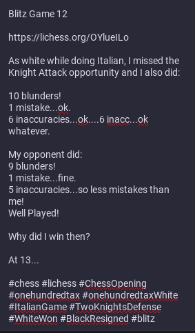 This is what the image shows:

Blitz Game 12

https://lichess.org/OYlueILo

As white while doing Italian, I missed the Knight Attack opportunity and I also did:

10 blunders!
1 mistake...ok.
6 inaccuracies...ok....6 inacc...ok whatever.

My opponent did:
9 blunders!
1 mistake...fine.
5 inaccuracies...so less mistakes than me!
Well Played!

Why did I win then?

At 13...

#chess #lichess #ChessOpening #onehundredtax #onehundredtaxWhite #ItalianGame #TwoKnightsDefense #WhiteWon #BlackResigned #blitz