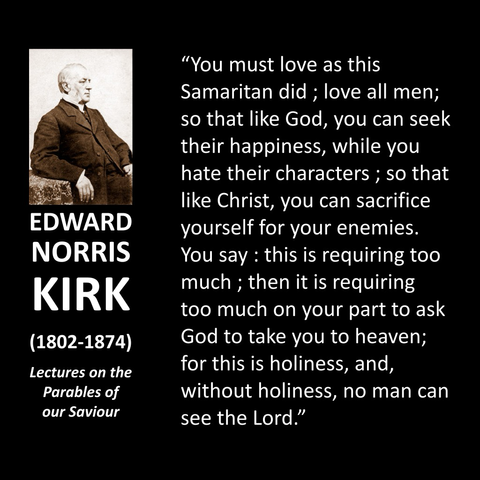 EDWARD NORRIS KIRK (1802-1874) Lectures on the Parables of our Saviour "You must love as this Samaritan did; love all men; so that like God, you can seek their happiness, while you hate their characters; so that like Christ, you can sacrifice yourself for your enemies. You say: this is requiring too much; then it is requiring too much on your part to ask God to take you to heaven; for this is holiness, and, without holiness, no man can see the Lord." 