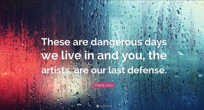These are dangerous days we live in, and you, the artists, are our last defense.