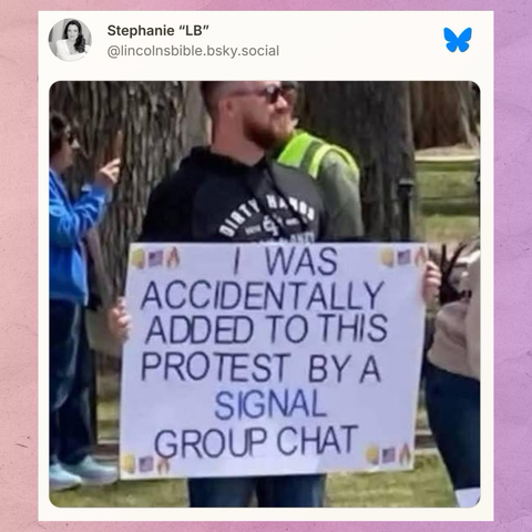 Stephanie "LB" on Bluesky: (an image of a person holding a protest sign that reads “I WAS ACCIDENTALLY ADDED TO THIS PROTEST BY A SIGNAL GROUP CHAT”)
