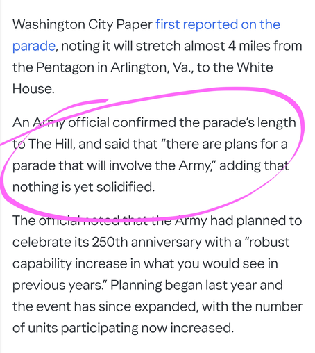 Washington City Paper first reported on the parade, noting it will stretch almost 4 miles from the Pentagon in Arlington, Va., to the White House.

An Army official confirmed the parade’s length to The Hill, and said that “there are plans for a parade that will involve the Army,” adding that nothing is yet solidified.

The official noted that the Army had planned to celebrate its 250th anniversary with a “robust capability increase in what you would see in previous years.” Planning began last year and the event has since expanded, with the number of units participating now increased.