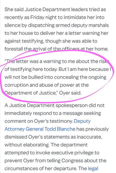 She said Justice Department leaders tried as recently as Friday night to intimidate her into silence by dispatching armed deputy marshals to her house to deliver her a letter warning her against testifying, though she was able to forestall the arrival of the officers at her home.

“The letter was a warning to me about the risks of testifying here today. But I am here because I will not be bullied into concealing the ongoing corruption and abuse of power at the Department of Justice," Oyer said.

A Justice Department spokesperson did not immediately respond to a message seeking comment on Oyer's testimony. Deputy Attorney General Todd Blanche has previously dismissed Oyer's statements as inaccurate, without elaborating. The department attempted to invoke executive privilege to prevent Oyer from telling Congress about the circumstances of her departure.